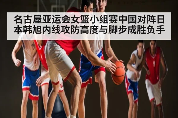 名古屋亚运会女篮小组赛中国对阵日本韩旭内线攻防高度与脚步成胜负手