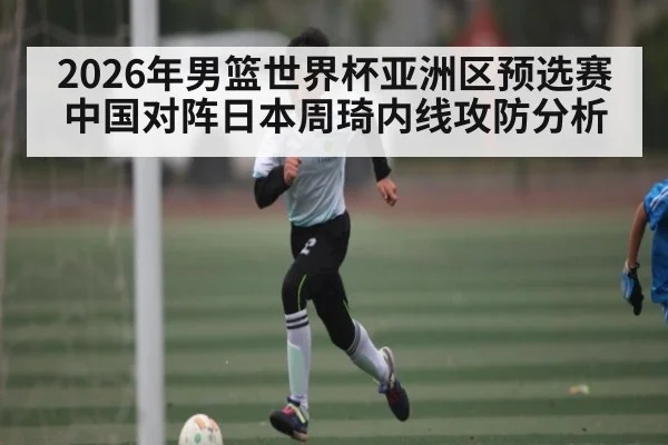 2026年男篮世界杯亚洲区预选赛中国对阵日本周琦内线攻防分析